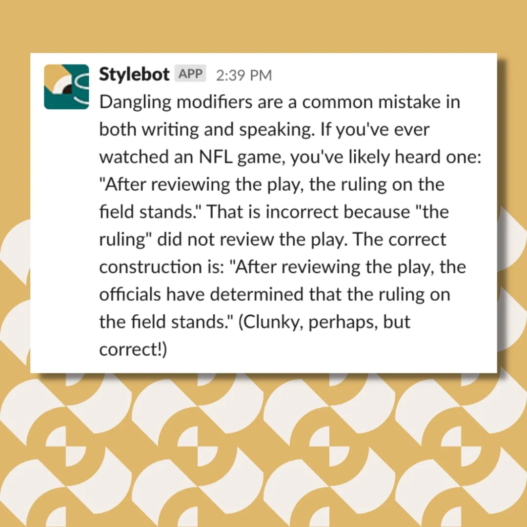Screenshot of a message from Stylebot on Slack that reads: Dangling modifiers are a common mistake in both writing and speaking. If you've ever watched an NFL game, you've likely heard one: "After reviewing the play, the ruling on the field stands." That is incorrect because "the ruling" did not review the play. The correct construction is: "After reviewing the play, the officials have determined that the ruling on the field stands." (Clunky, perhaps, but correct!)