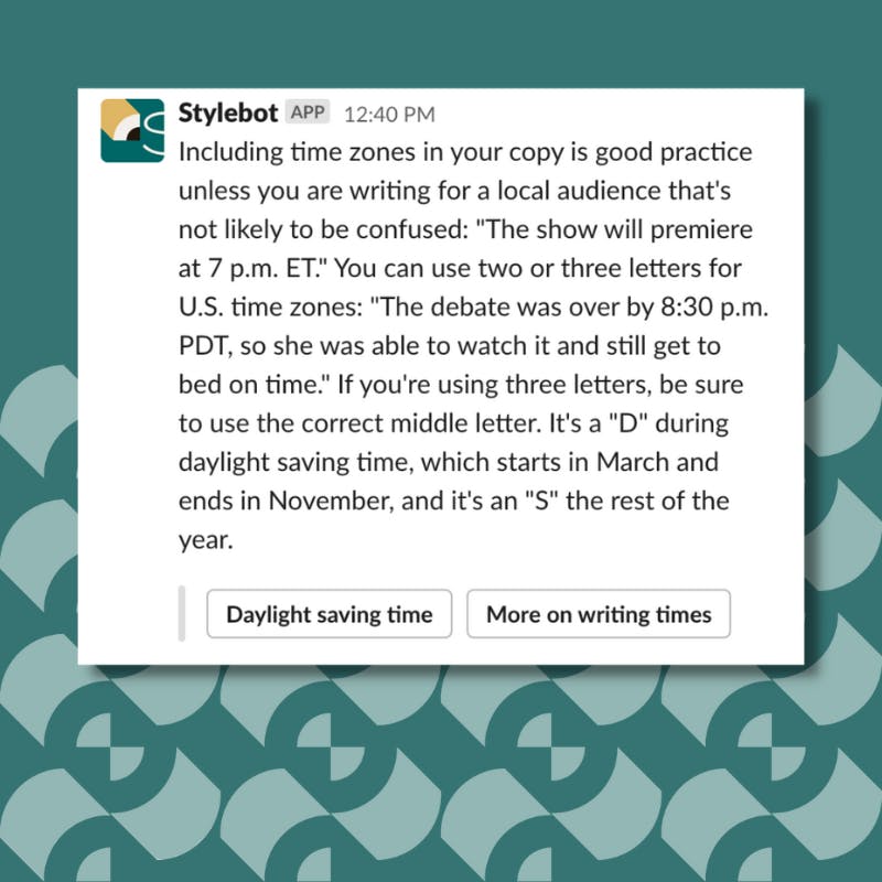 Screenshot of a message from Stylebot on Slack that reads: Including time zones in your copy is good practice unless you are writing for a local audience that's not likely to be confused: "The show will premiere at 7 p.m. ET." You can use two or three letters for U.S. time zones: "The debate was over by 8:30 p.m. PDT, so she was able to watch it and still get to bed on time." If you're using three letters, be sure to use the correct middle letter. It's a "D" during daylight saving time, which starts in March and ends in November, and it's an "S" the rest of the year.