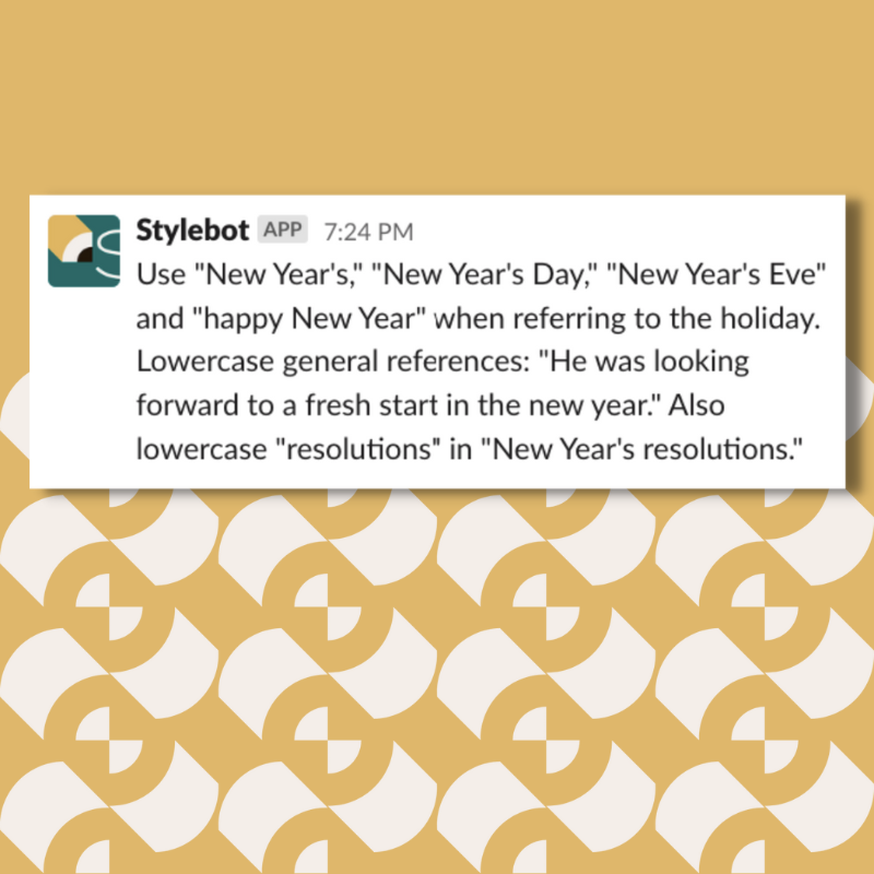 A screenshot of a message from Stylebot on Slack that reads:Use "New Year's," "New Year's Day," "New Year's Eve" and "happy New Year" when referring to the holiday. Lowercase general references: "He was looking forward to a fresh start in the new year." Also lowercase "resolutions" in "New Year's resolutions.""