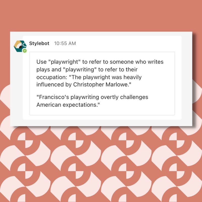 A screenshot of a message from Stylebot on Slack that reads: Use "playwright" to refer to someone who writes plays and "playwriting" to refer to their occupation: "The playwright was heavily influenced by Christopher Marlowe." "Francisco's playwriting overtly challenges American expectations."