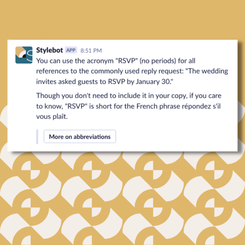 A screenshot of a message from Stylebot on Slack that reads: "You can use the acronym "RSVP" (no periods) for all references to the commonly used reply request: "The wedding invites asked guests to RSVP by January 30." Though you don't need to include it in your copy, if you care to know, "RSVP" is short for the French phrase répondez s'il vous plaît."