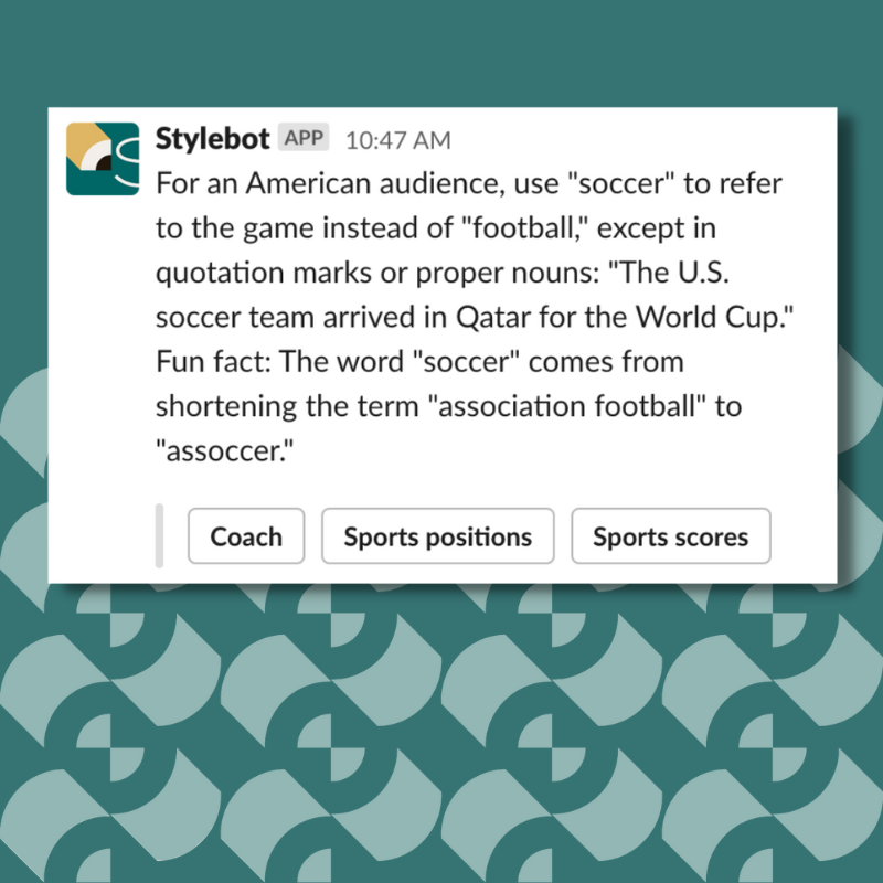 A screenshot of a message from Stylebot on Slack that reads: "For an American audience, use "soccer" to refer to the game instead of "football," except in quotation marks or proper nouns: "The U.S. soccer team arrived in Qatar for the World Cup." Fun fact: The word "soccer" comes from shortening the term "association football" to "assoccer.""