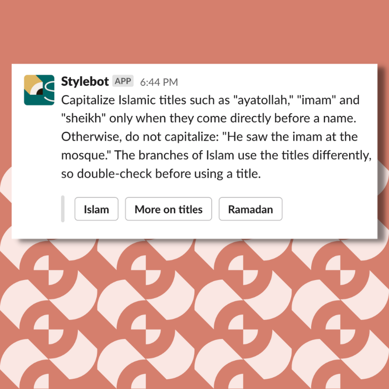 A screenshot of a message from Stylebot on Slack that reads: Capitalize Islamic titles such as "ayatollah," "imam" and "sheikh" only when they come directly before a name. Otherwise, do not capitalize: "He saw the imam at the mosque." The branches of Islam use the titles differently, so double-check before using a title.