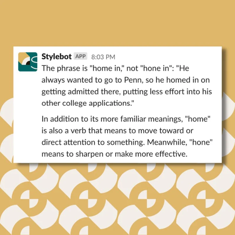 A screenshot of a message from Stylebot on Slack that reads: The phrase is "home in," not "hone in": "He always wanted to go to Penn, so he homed in on getting admitted there, putting less effort into his other college applications." In addition to its more familiar meanings, "home" is also a verb that means to move toward or direct attention to something. Meanwhile, "hone" means to sharpen or make more effective.