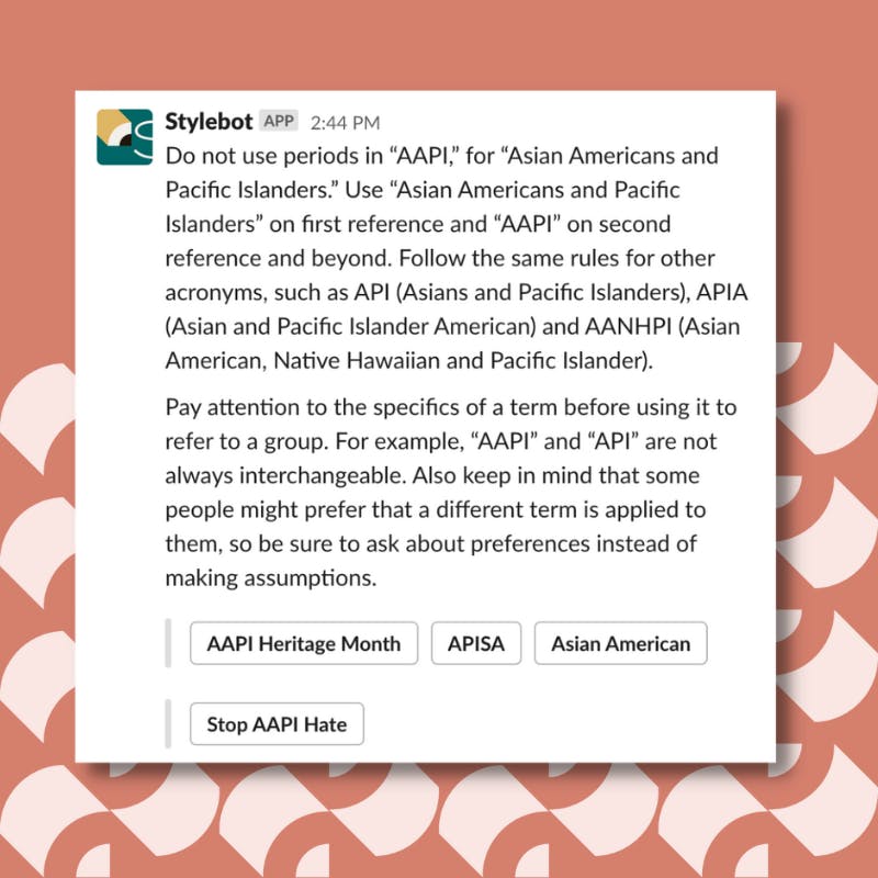 A screenshot of a message from Stylebot on Slack that reads: Do not use periods in “AAPI,” for “Asian Americans and Pacific Islanders.” Use “Asian Americans and Pacific Islanders” on first reference and “AAPI” on second reference and beyond. Follow the same rules for other acronyms, such as API (Asians and Pacific Islanders), APIA (Asian and Pacific Islander American) and AANHPI (Asian American, Native Hawaiian and Pacific Islander). Pay attention to the specifics of a term before using it to refer to a group. For example, “AAPI” and “API” are not always interchangeable. Also keep in mind that some people might prefer that a different term is applied to them, so be sure to ask about preferences instead of making assumptions.