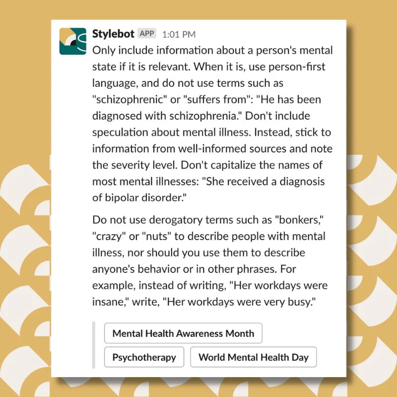 A screenshot of a message from Stylebot on Slack that reads: Only include information about a person's mental state if it is relevant. When it is, use person-first language, and do not use terms such as "schizophrenic" or "suffers from": "He has been diagnosed with schizophrenia." Don't include speculation about mental illness. Instead, stick to information from well-informed sources and note the severity level. Don't capitalize the names of most mental illnesses: "She received a diagnosis of bipolar disorder." Do not use derogatory terms such as "bonkers," "crazy" or "nuts" to describe people with mental illness, nor should you use them to describe anyone's behavior or in other phrases. For example, instead of writing, "Her workdays were insane," write, "Her workdays were very busy."
