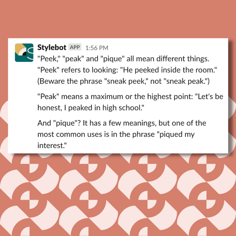 A screenshot of a message from Stylebot on Slack that reads: ""Peek," "peak" and "pique" all mean different things. "Peek" refers to looking: "He peeked inside the room." (Beware the phrase "sneak peek," not "sneak peak.") "Peak" means a maximum or the highest point: "Let's be honest, I peaked in high school." And "pique"? It has a few meanings, but one of the most common uses is in the phrase "piqued my interest."
