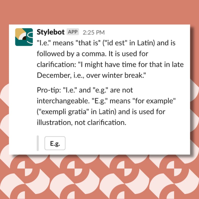 A screenshot of a message from Stylebot on Slack that reads: "I.e." means "that is" ("id est" in Latin) and is followed by a comma. It is used for clarification: "I might have time for that in late December, i.e., over winter break." Pro-tip: "I.e." and "e.g." are not interchangeable. "E.g." means "for example" ("exempli gratia" in Latin) and is used for illustration, not clarification.