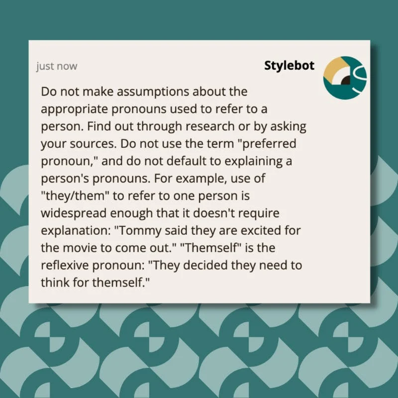 A screenshot of Stylebot on Google Chrome that reads: Do not make assumptions about the appropriate pronouns used to refer to a person. Find out through research or by asking your sources. Do not use the term "preferred pronoun," and do not default to explaining a person's pronouns. For example, use of "they/them" to refer to one person is widespread enough that it doesn't require explanation: "Tommy said they are excited for the movie to come out." "Themself" is the reflexive pronoun: "They decided they need to think for themself."