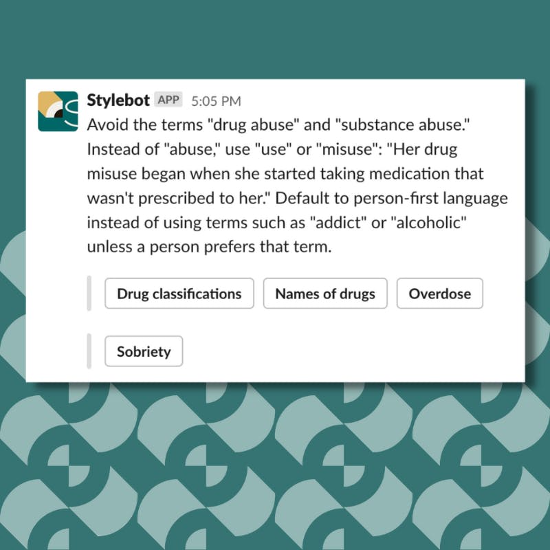 A screenshot of a message from Stylebot on Slack that reads: Avoid the terms "drug abuse" and "substance abuse." Instead of "abuse," use "use" or "misuse": "Her drug misuse began when she started taking medication that wasn't prescribed to her." Default to person-first language instead of using terms such as "addict" or "alcoholic" unless a person prefers that term.
