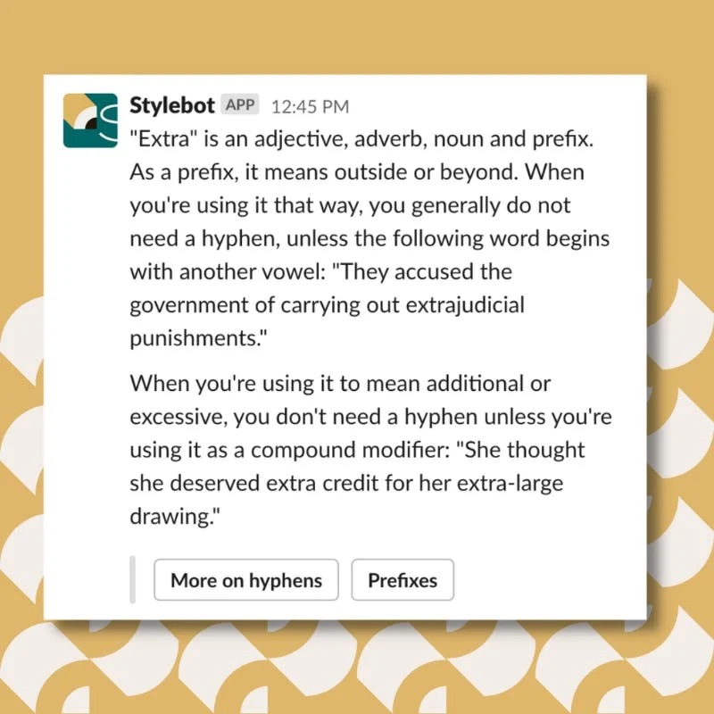 A screenshot of a message from Stylebot on Slack that reads: "Extra" is an adjective, adverb, noun and prefix. As a prefix, it means outside or beyond. When you're using it that way, you generally do not need a hyphen, unless the following word begins with another vowel: "They accused the government of carrying out extrajudicial punishments." When you're using it to mean additional or excessive, you don't need a hyphen unless you're using it as a compound modifier: "She thought she deserved extra credit for her extra-large drawing."