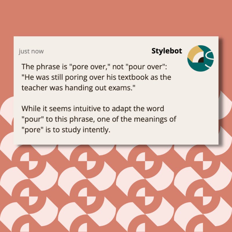 A screenshot of a message from Stylebot on Slack that reads: The phrase is "pore over," not "pour over": "He was still poring over his textbook as the teacher was handing out exams." While it seems intuitive to adapt the word "pour" to this phrase, one of the meanings of "pore" is to study intently.
