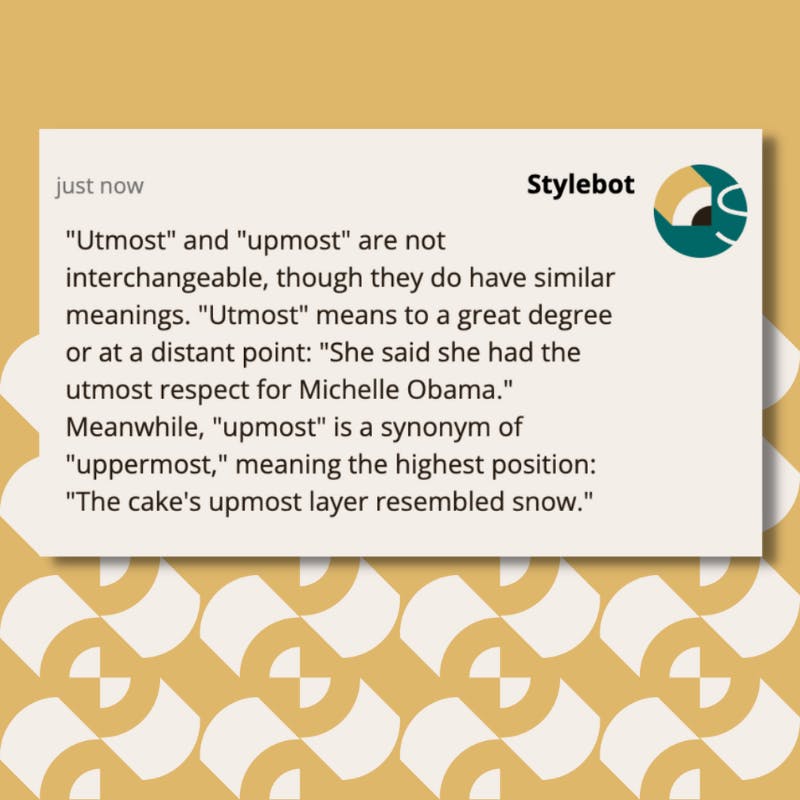 A screenshot of a message from Stylebot on Slack that reads: "Utmost" and "upmost" are not interchangeable, though they do have similar meanings. "Utmost" means to a great degree or at a distant point: "She said she had the utmost respect for Michelle Obama." Meanwhile, "upmost" is a synonym of "uppermost," meaning the highest position: "The cake's upmost layer resembled snow."