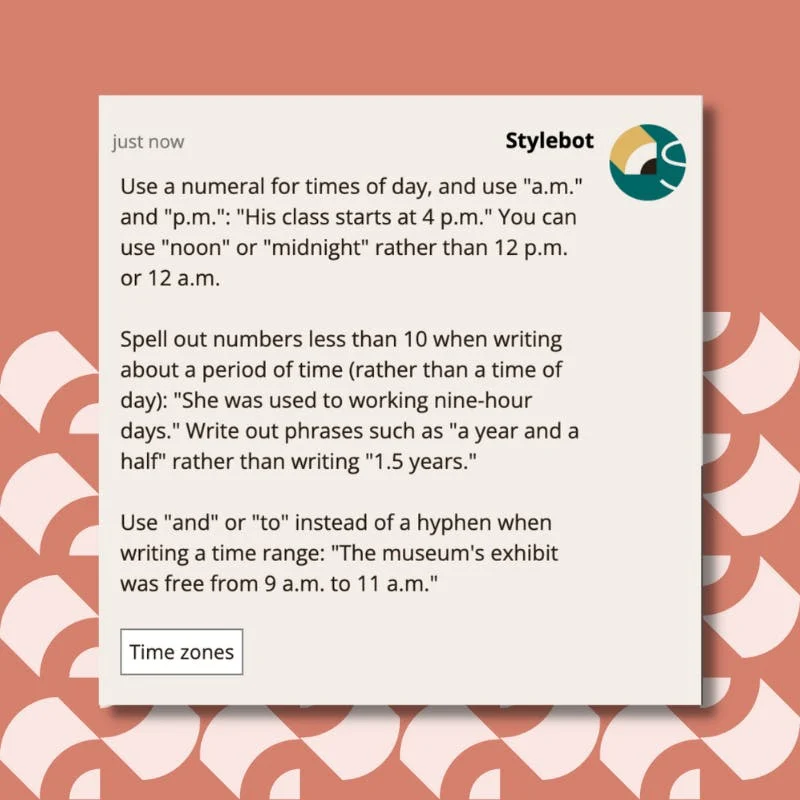 A screenshot of a message from Stylebot on Slack that reads: Use a numeral for times of day, and use "a.m." and "p.m.": "His class starts at 4 p.m." You can use "noon" or "midnight" rather than 12 p.m. or 12 a.m. Spell out numbers less than 10 when writing about a period of time (rather than a time of day): "She was used to working nine-hour days." Write out phrases such as "a year and a half" rather than writing "1.5 years." Use "and" or "to" instead of a hyphen when writing a time range: "The museum's exhibit was free from 9 a.m. to 11 a.m."