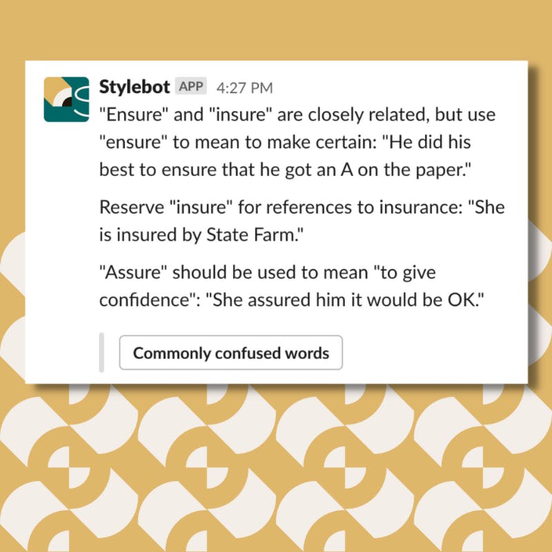 A screenshot of a message from Stylebot on Slack that reads: "Ensure" and "insure" are closely related, but use "ensure" to mean to make certain: "He did his best to ensure that he got an A on the paper." Reserve "insure" for references to insurance: "She is insured by State Farm." "Assure" should be used to mean "to give confidence": "She assured him it would be OK."