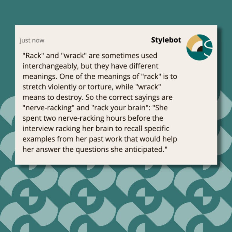 A screenshot of a message from Stylebot on Google Chrome that reads: "Rack" and "wrack" are sometimes used interchangeably, but they have different meanings. One of the meanings of "rack" is to stretch violently or torture, while "wrack" means to destroy. So the correct sayings are "nerve-racking" and "rack your brain": "She spent two nerve-racking hours before the interview racking her brain to recall specific examples from her past work that would help her answer the questions she anticipated."