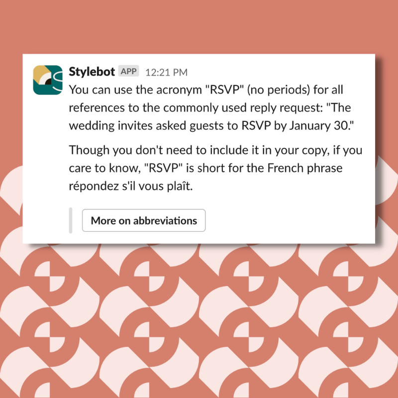 You can use the acronym "RSVP" (no periods) for all references to the commonly used reply request: "The wedding invites asked guests to RSVP by January 30." Though you don't need to include it in your copy, if you care to know, "RSVP" is short for the French phrase répondez s'il vous plaît.