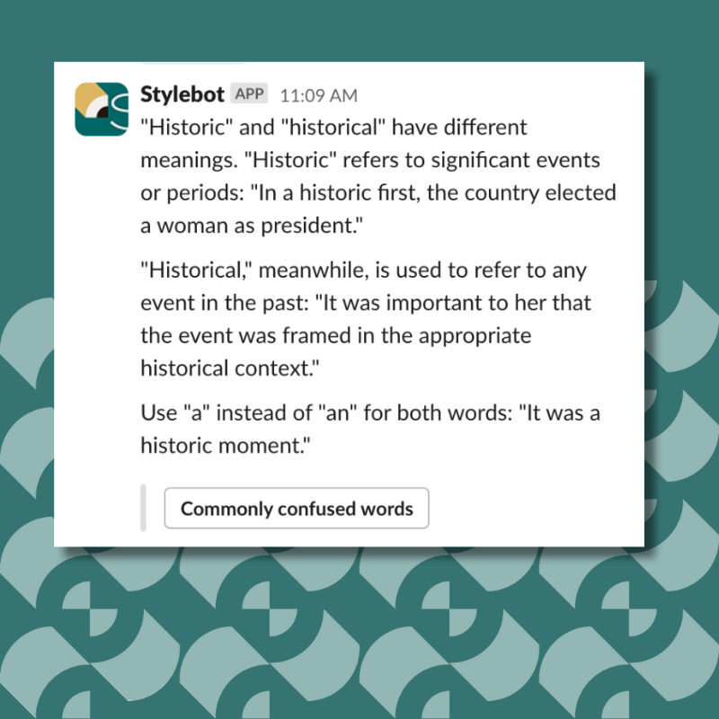 "Historic" and "historical" have different meanings. "Historic" refers to significant events or periods: "In a historic first, the country elected a woman as president." "Historical," meanwhile, is used to refer to any event in the past: "It was important to her that the event was framed in the appropriate historical context. "Use "a" instead of "an" for both words: "It was a historic moment."