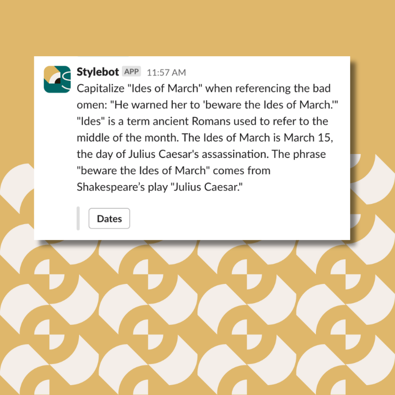Capitalize "Ides of March" when referencing the bad omen: "He warned her to 'beware the Ides of March.'" "Ides" is a term ancient Romans used to refer to the middle of the month. The Ides of March is March 15, the day of Julius Caesar's assassination. The phrase "beware the Ides of March" comes from Shakespeare’s play "Julius Caesar."