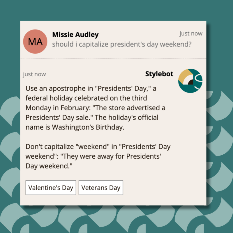 Use an apostrophe in "Presidents' Day," a federal holiday celebrated on the third Monday in February: "The store advertised a Presidents' Day sale." The holiday's official name is Washington’s Birthday. Don't capitalize "weekend" in "Presidents' Day weekend": "They were away for Presidents' Day weekend."