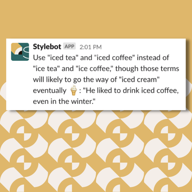Use "iced tea" and "iced coffee" instead of "ice tea" and "ice coffee," though those terms will likely to go the way of "iced cream" eventually :icecream:: "He liked to drink iced coffee, even in the winter."