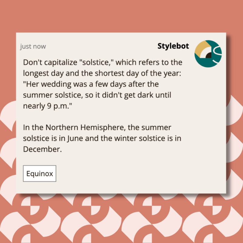 Don't capitalize "solstice," which refers to the longest day and the shortest day of the year: "Her wedding was a few days after the summer solstice, so it didn't get dark until nearly 9 p.m." In the Northern Hemisphere, the summer solstice is in June and the winter solstice is in December.