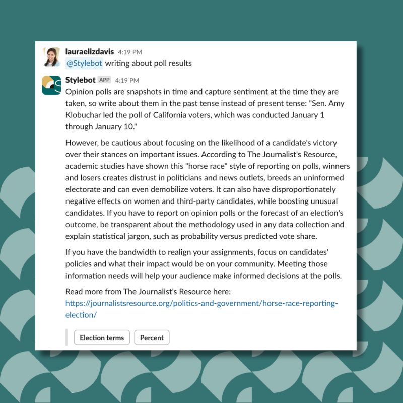 Opinion polls are snapshots in time and capture sentiment at the time they are taken, so write about them in the past tense instead of present tense: "Sen. Amy Klobuchar led the poll of California voters, which was conducted January 1 through January 10." However, be cautious about focusing on the likelihood of a candidate's victory over their stances on important issues. According to The Journalist's Resource, academic studies have shown this "horse race" style of reporting on polls, winners and losers creates distrust in politicians and news outlets, breeds an uninformed electorate and can even demobilize voters. It can also have disproportionately negative effects on women and third-party candidates, while boosting unusual candidates. If you have to report on opinion polls or the forecast of an election's outcome, be transparent about the methodology used in any data collection and explain statistical jargon, such as probability versus predicted vote share. If you have the bandwidth to realign your assignments, focus on candidates' policies and what their impact would be on your community. Meeting those information needs will help your audience make informed decisions at the polls. Read more from The Journalist's Resource here: https://journalistsresource.org/politics-and-government/horse-race-reporting-election/