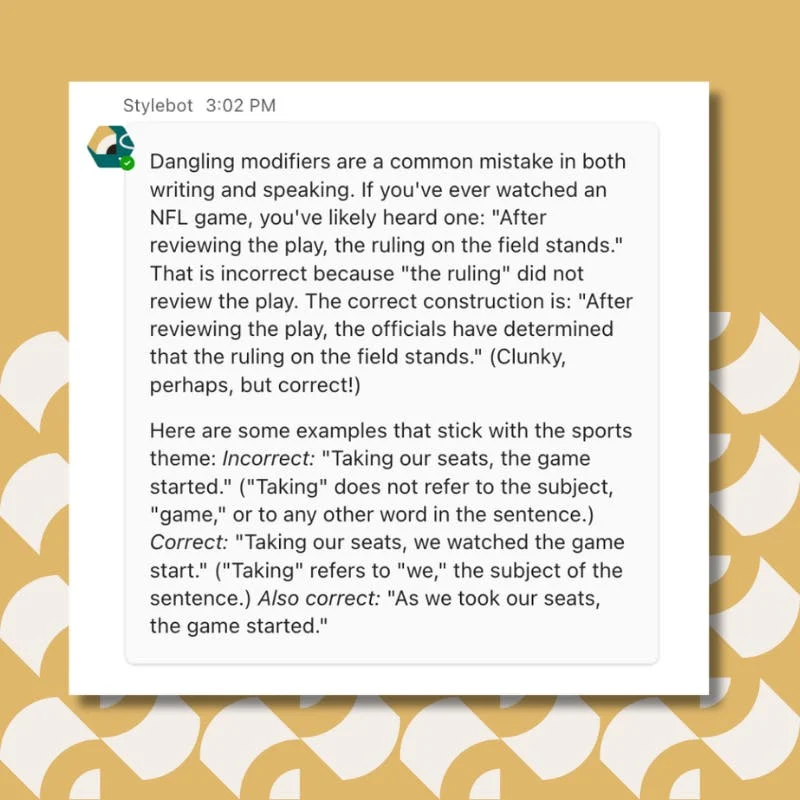 Dangling modifiers are a common mistake in both writing and speaking. If you've ever watched an NFL game, you've likely heard one: "After reviewing the play, the ruling on the field stands." That is incorrect because "the ruling" did not review the play. The correct construction is: "After reviewing the play, the officials have determined that the ruling on the field stands." (Clunky, perhaps, but correct!) Here are some examples that stick with the sports theme: Incorrect: "Taking our seats, the game started." ("Taking" does not refer to the subject, "game," or to any other word in the sentence.) Correct: "Taking our seats, we watched the game start." ("Taking" refers to "we," the subject of the sentence.) Also correct: "As we took our seats, the game started."