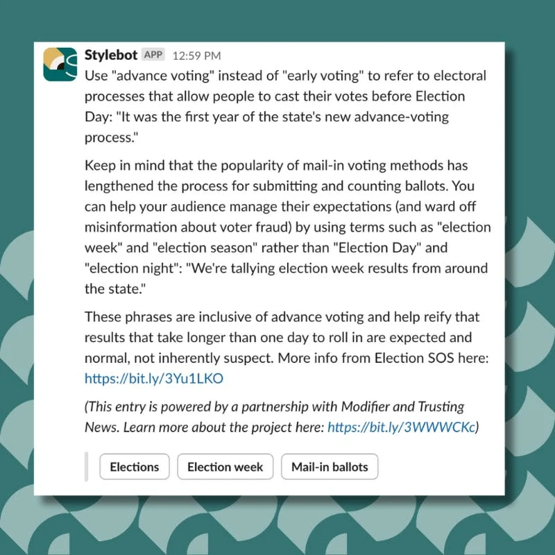 Use "advance voting" instead of "early voting" to refer to electoral processes that allow people to cast their votes before Election Day: "It was the first year of the state's new advance-voting process." Keep in mind that the popularity of mail-in voting methods has lengthened the process for submitting and counting ballots. You can help your audience manage their expectations (and ward off misinformation about voter fraud) by using terms such as "election week" and "election season" rather than "Election Day" and "election night": "We're tallying election week results from around the state." These phrases are inclusive of advance voting and help reify that results that take longer than one day to roll in are expected and normal, not inherently suspect. More info from Election SOS here: https://bit.ly/3Yu1LKO (This entry is powered by a partnership with Modifier and Trusting News. Learn more about the project here: https://bit.ly/3WWWCKc)