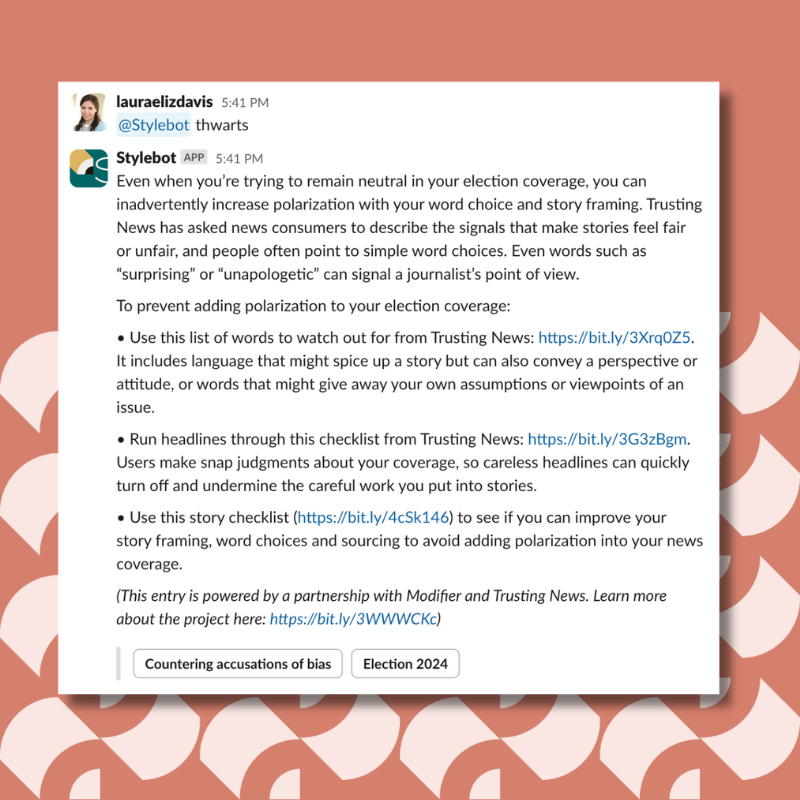 Even when you’re trying to remain neutral in your election coverage, you can inadvertently increase polarization with your word choice and story framing. Trusting News has asked news consumers to describe the signals that make stories feel fair or unfair, and people often point to simple word choices. Even words such as “surprising” or “unapologetic” can signal a journalist’s point of view. To prevent adding polarization to your election coverage:To prevent adding polarization to your election coverage: Use this list of words to watch out for from Trusting News: https://bit.ly/3Xrq0Z5. It includes language that might spice up a story but can also convey a perspective or attitude, or words that might give away your own assumptions or viewpoints of an issue. Run headlines through this checklist from Trusting News: https://bit.ly/3G3zBgm. Users make snap judgments about your coverage, so careless headlines can quickly turn off and undermine the careful work you put into stories. Use this story checklist (https://bit.ly/4cSk146) to see if you can improve your story framing, word choices and sourcing to avoid adding polarization into your news coverage.